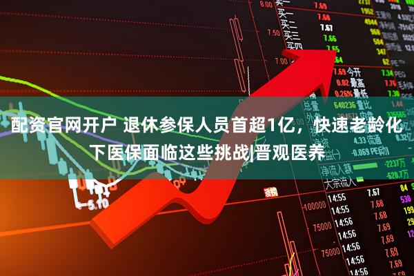 配资官网开户 退休参保人员首超1亿，快速老龄化下医保面临这些挑战|晋观医养