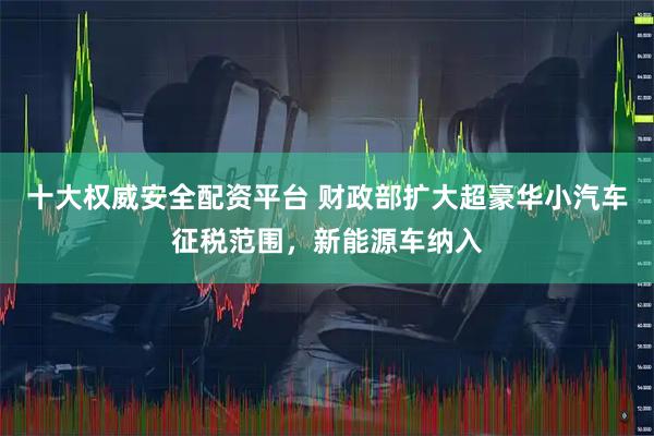 十大权威安全配资平台 财政部扩大超豪华小汽车征税范围，新能源车纳入