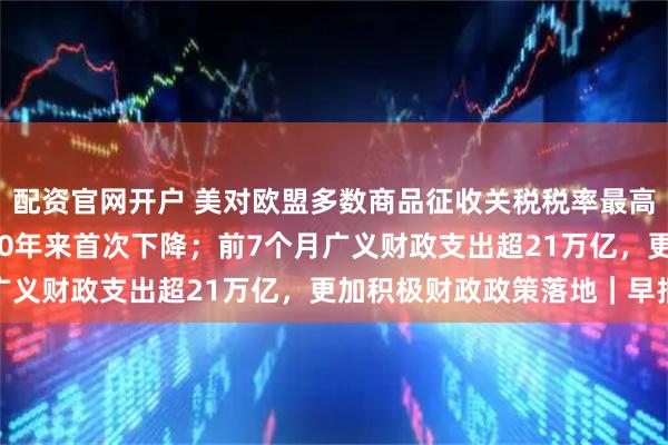 配资官网开户 美对欧盟多数商品征收关税税率最高15%；美国移民人口50年来首次下降；前7个月广义财政支出超21万亿，更加积极财政政策落地｜早报