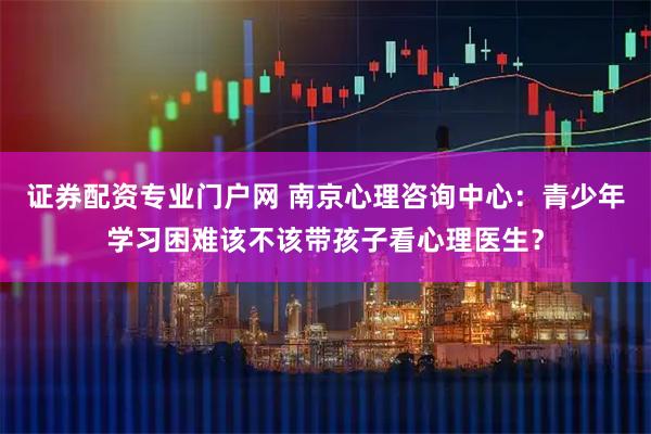 证券配资专业门户网 南京心理咨询中心：青少年学习困难该不该带孩子看心理医生？