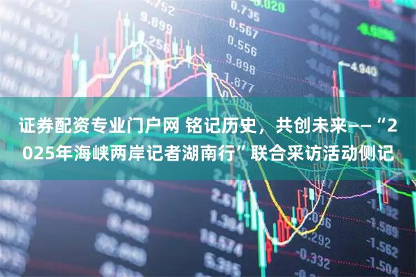 证券配资专业门户网 铭记历史，共创未来——“2025年海峡两岸记者湖南行”联合采访活动侧记
