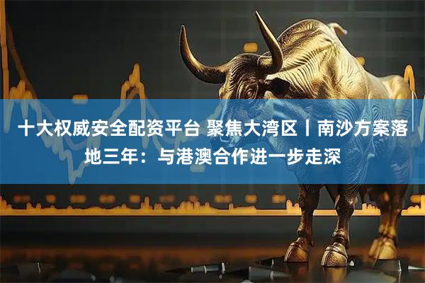 十大权威安全配资平台 聚焦大湾区丨南沙方案落地三年：与港澳合作进一步走深