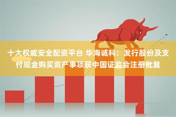 十大权威安全配资平台 华海诚科：发行股份及支付现金购买资产事项获中国证监会注册批复