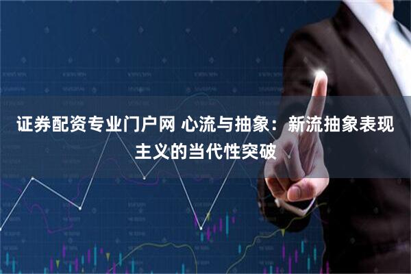 证券配资专业门户网 心流与抽象：新流抽象表现主义的当代性突破