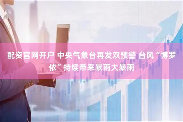 配资官网开户 中央气象台再发双预警 台风“博罗依”持续带来暴雨大暴雨