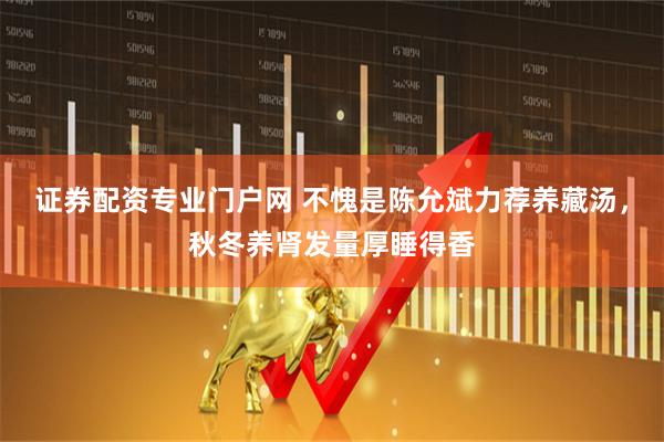 证券配资专业门户网 不愧是陈允斌力荐养藏汤，秋冬养肾发量厚睡得香
