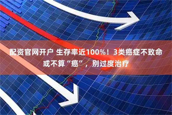 配资官网开户 生存率近100%！3类癌症不致命或不算“癌”，别过度治疗