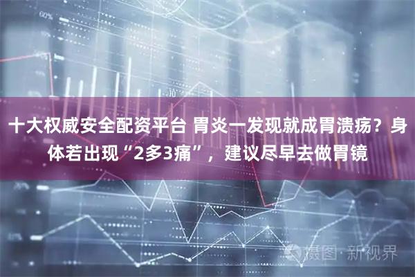 十大权威安全配资平台 胃炎一发现就成胃溃疡？身体若出现“2多3痛”，建议尽早去做胃镜