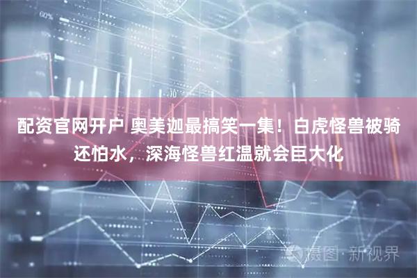 配资官网开户 奥美迦最搞笑一集！白虎怪兽被骑还怕水，深海怪兽红温就会巨大化