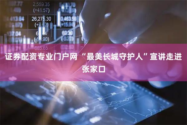 证券配资专业门户网 “最美长城守护人”宣讲走进张家口