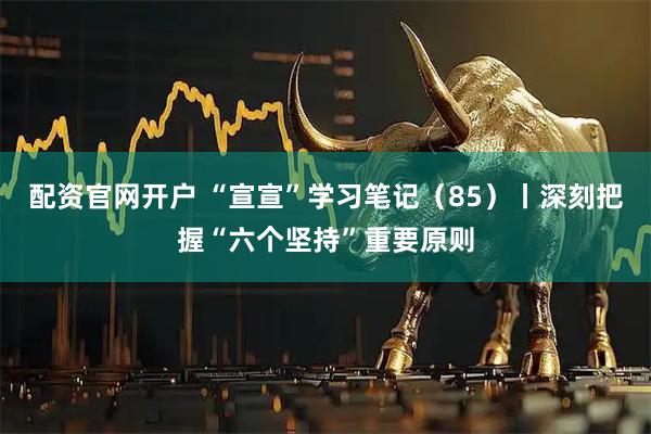 配资官网开户 “宣宣”学习笔记（85）丨深刻把握“六个坚持”重要原则