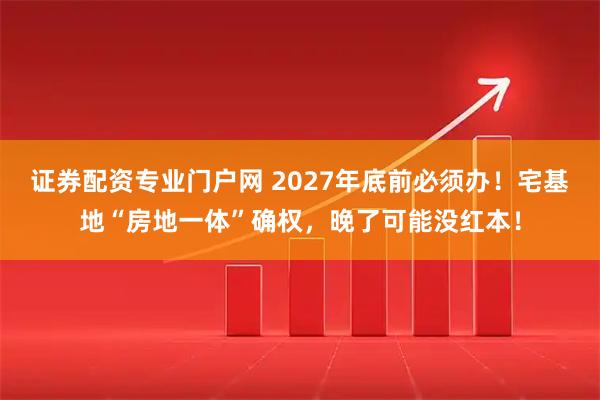 证券配资专业门户网 2027年底前必须办！宅基地“房地一体”确权，晚了可能没红本！