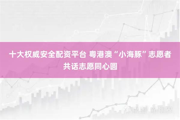 十大权威安全配资平台 粤港澳“小海豚”志愿者共话志愿同心圆