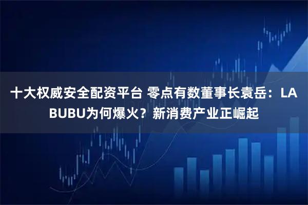 十大权威安全配资平台 零点有数董事长袁岳：LABUBU为何爆火？新消费产业正崛起