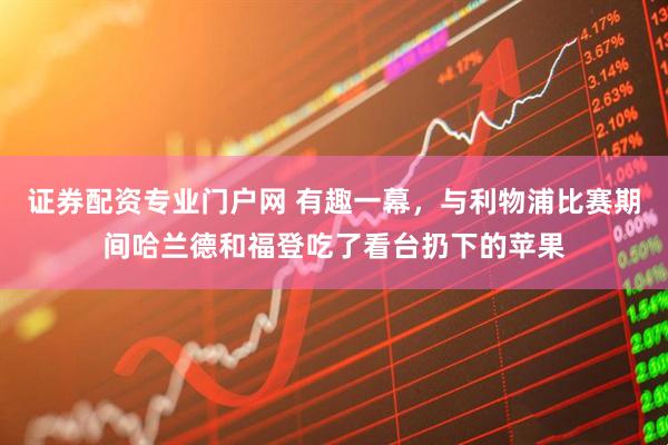 证券配资专业门户网 有趣一幕，与利物浦比赛期间哈兰德和福登吃了看台扔下的苹果