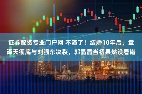 证券配资专业门户网 不演了！结婚10年后，章泽天彻底与刘强东决裂，郭晶晶当初果然没看错