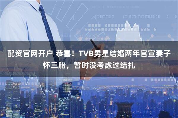 配资官网开户 恭喜！TVB男星结婚两年官宣妻子怀三胎，暂时没考虑过结扎