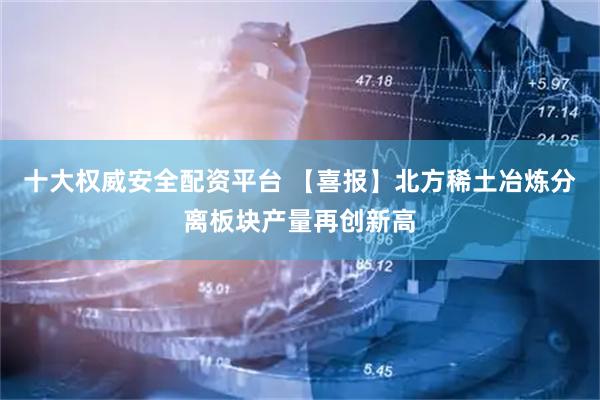 十大权威安全配资平台 【喜报】北方稀土冶炼分离板块产量再创新高