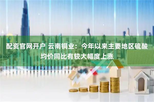 配资官网开户 云南铜业：今年以来主要地区硫酸均价同比有较大幅度上涨