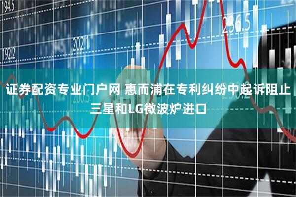 证券配资专业门户网 惠而浦在专利纠纷中起诉阻止三星和LG微波炉进口