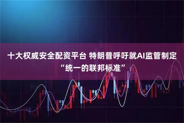 十大权威安全配资平台 特朗普呼吁就AI监管制定“统一的联邦标准”