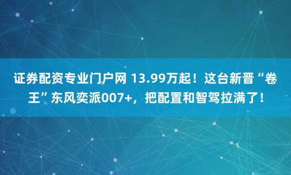 证券配资专业门户网 13.99万起！这台新晋“卷王”东风奕派007+，把配置和智驾拉满了！