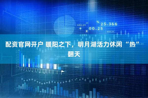 配资官网开户 暖阳之下，明月湖活力休闲 “热” 翻天