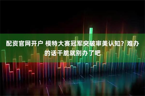 配资官网开户 模特大赛冠军突破审美认知？难办的话干脆就别办了吧