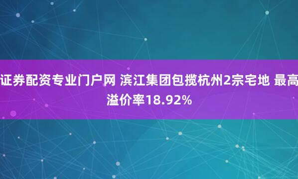 证券配资专业门户网 滨江集团包揽杭州2宗宅地 最高溢价率18.92%