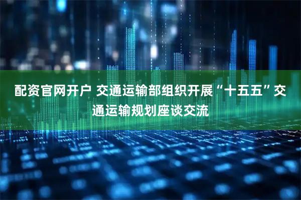 配资官网开户 交通运输部组织开展“十五五”交通运输规划座谈交流