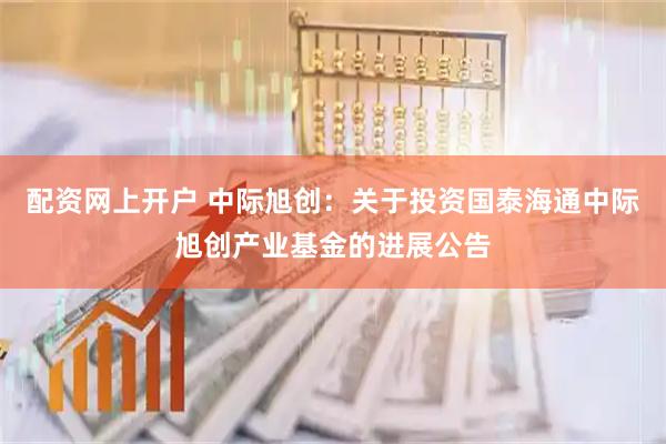 配资网上开户 中际旭创：关于投资国泰海通中际旭创产业基金的进展公告