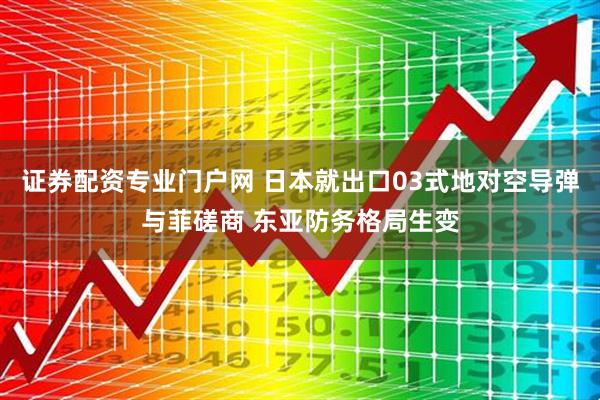 证券配资专业门户网 日本就出口03式地对空导弹与菲磋商 东亚防务格局生变