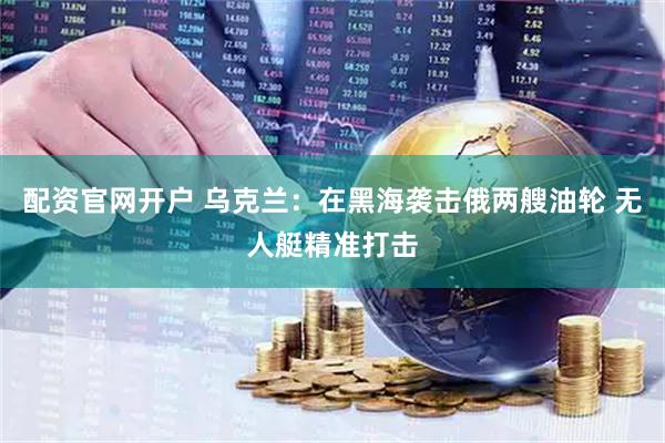 配资官网开户 乌克兰：在黑海袭击俄两艘油轮 无人艇精准打击