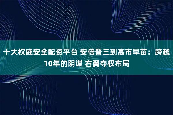 十大权威安全配资平台 安倍晋三到高市早苗：跨越10年的阴谋 右翼夺权布局