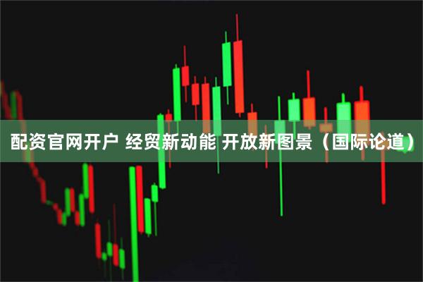 配资官网开户 经贸新动能 开放新图景（国际论道）