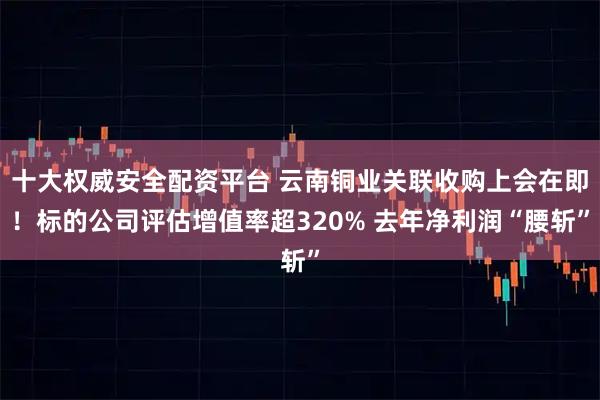 十大权威安全配资平台 云南铜业关联收购上会在即！标的公司评估增值率超320% 去年净利润“腰斩”
