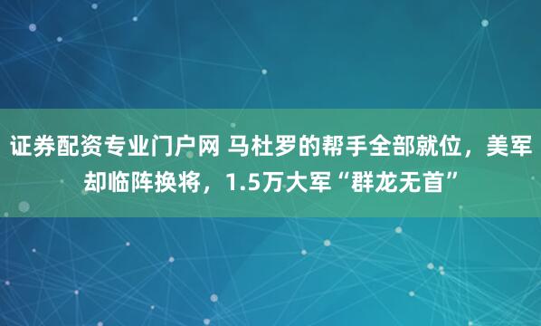 证券配资专业门户网 马杜罗的帮手全部就位，美军却临阵换将，1.5万大军“群龙无首”