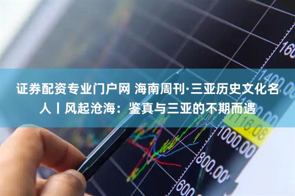 证券配资专业门户网 海南周刊·三亚历史文化名人丨风起沧海：鉴真与三亚的不期而遇