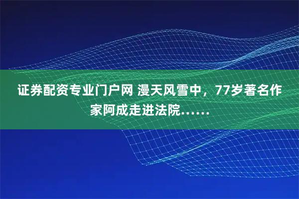 证券配资专业门户网 漫天风雪中，77岁著名作家阿成走进法院……