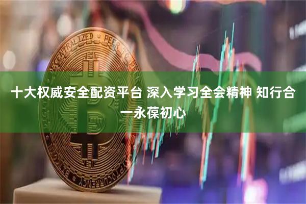十大权威安全配资平台 深入学习全会精神 知行合一永葆初心