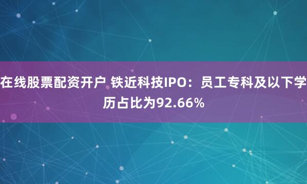 在线股票配资开户 铁近科技IPO：员工专科及以下学历占比为92.66%