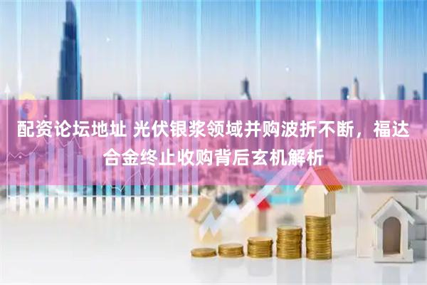 配资论坛地址 光伏银浆领域并购波折不断，福达合金终止收购背后玄机解析