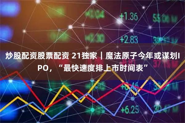 炒股配资股票配资 21独家｜魔法原子今年或谋划IPO，“最快速度排上市时间表”
