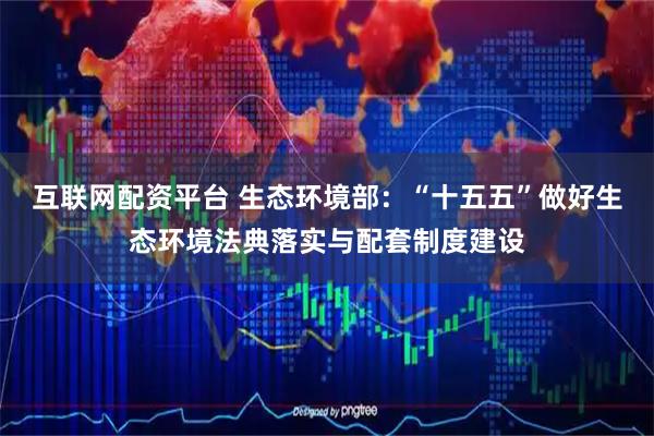 互联网配资平台 生态环境部：“十五五”做好生态环境法典落实与配套制度建设
