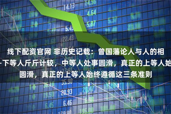 线下配资官网 非历史记载：曾国藩论人与人的相处，越久越透彻——下等人斤斤计较，中等人处事圆滑，真正的上等人始终遵循这三条准则