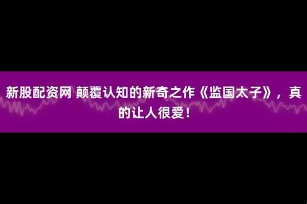 新股配资网 颠覆认知的新奇之作《监国太子》，真的让人很爱！