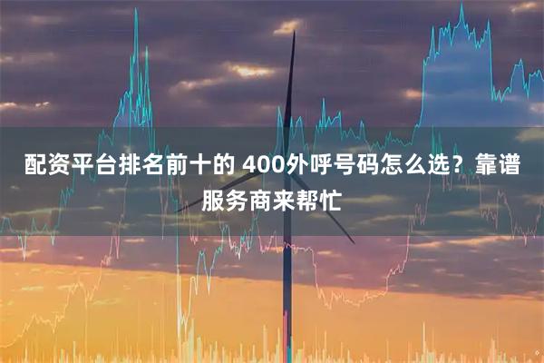 配资平台排名前十的 400外呼号码怎么选？靠谱服务商来帮忙