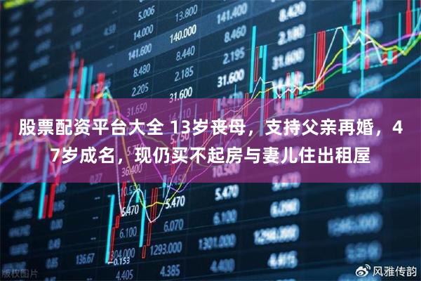 股票配资平台大全 13岁丧母，支持父亲再婚，47岁成名，现仍买不起房与妻儿住出租屋