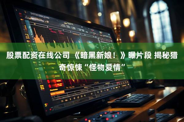 股票配资在线公司 《暗黑新娘！》曝片段 揭秘猎奇惊悚“怪物爱情”