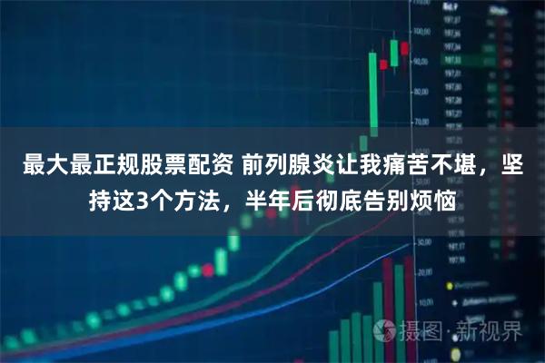 最大最正规股票配资 前列腺炎让我痛苦不堪，坚持这3个方法，半年后彻底告别烦恼